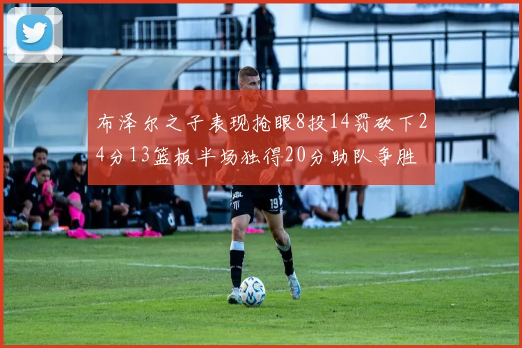 布泽尔之子表现抢眼8投14罚砍下24分13篮板半场独得20分助队争胜