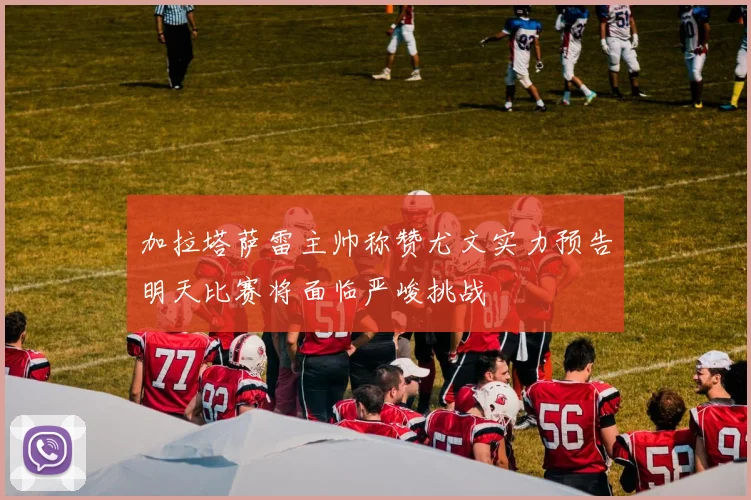 加拉塔萨雷主帅称赞尤文实力预告明天比赛将面临严峻挑战