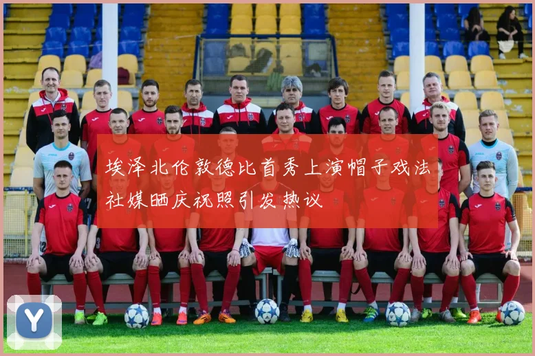 埃泽北伦敦德比首秀上演帽子戏法社媒晒庆祝照引发热议
