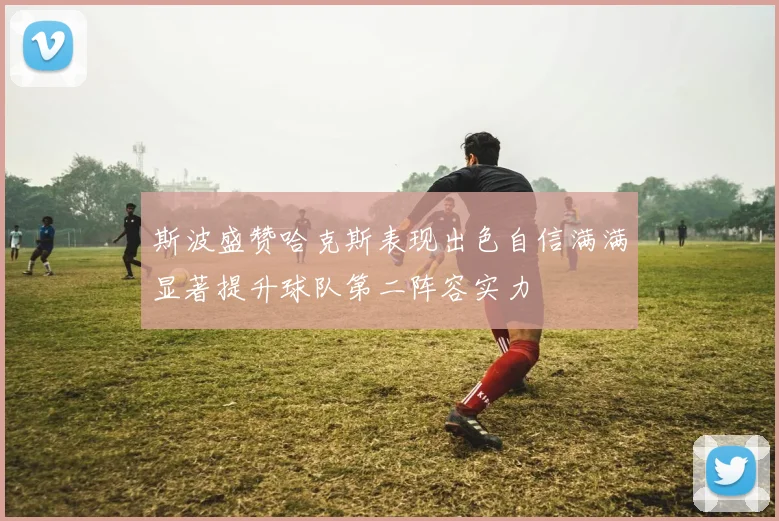 斯波盛赞哈克斯表现出色自信满满显著提升球队第二阵容实力