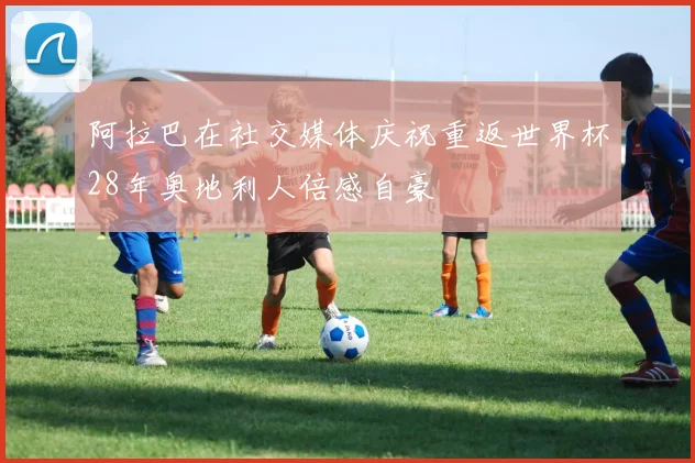 阿拉巴在社交媒体庆祝重返世界杯28年奥地利人倍感自豪