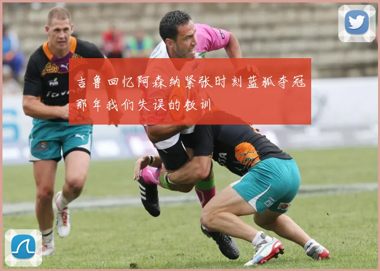 吉鲁回忆阿森纳紧张时刻蓝狐夺冠那年我们失误的教训