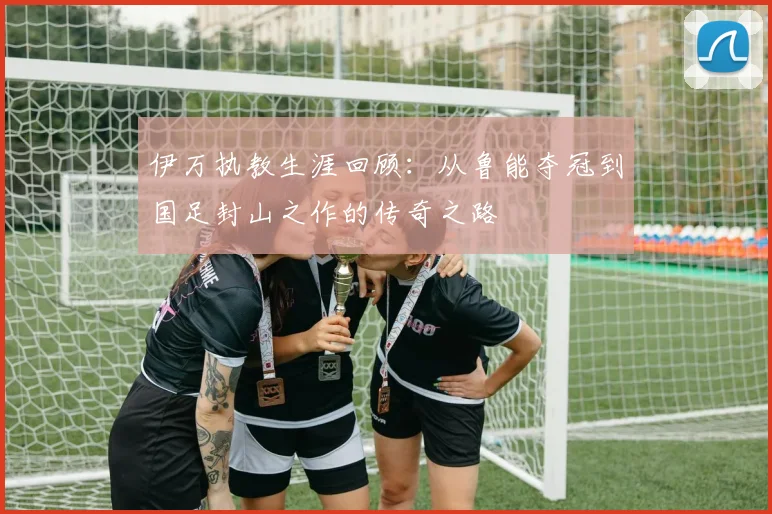 伊万执教生涯回顾：从鲁能夺冠到国足封山之作的传奇之路