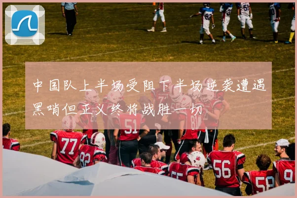 中国队上半场受阻下半场逆袭遭遇黑哨但正义终将战胜一切