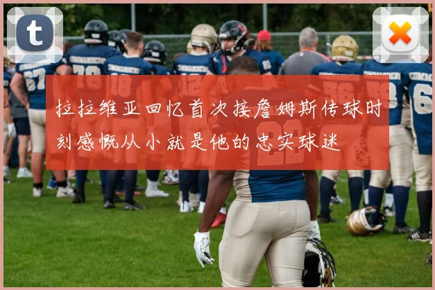拉拉维亚回忆首次接詹姆斯传球时刻感慨从小就是他的忠实球迷