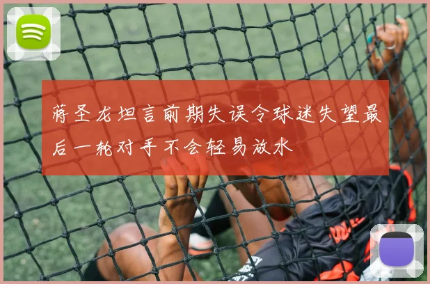 蒋圣龙坦言前期失误令球迷失望最后一轮对手不会轻易放水