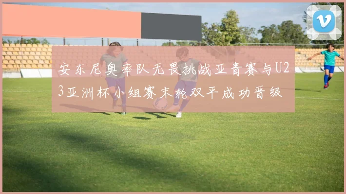 安东尼奥率队无畏挑战亚青赛与U23亚洲杯小组赛末轮双平成功晋级