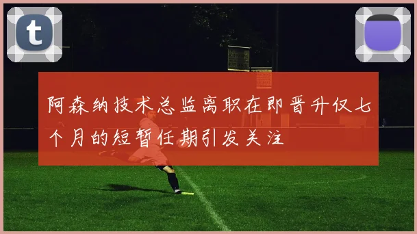 阿森纳技术总监离职在即晋升仅七个月的短暂任期引发关注