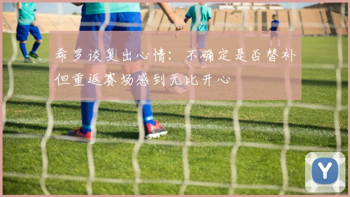 希罗谈复出心情：不确定是否替补但重返赛场感到无比开心
