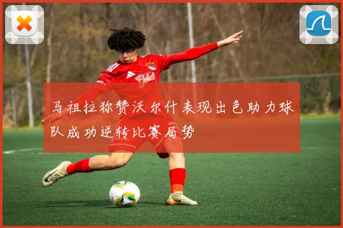 马祖拉称赞沃尔什表现出色助力球队成功逆转比赛局势