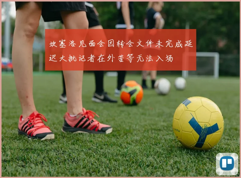 坎塞洛见面会因转会文件未完成延迟大批记者在外苦等无法入场