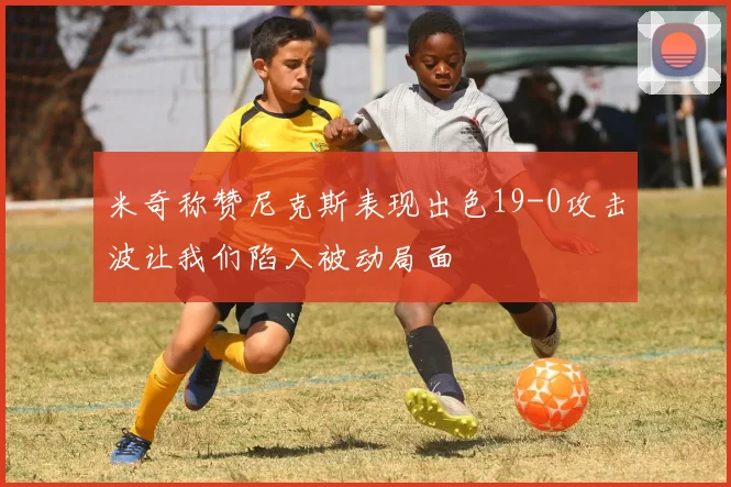 米奇称赞尼克斯表现出色19-0攻击波让我们陷入被动局面