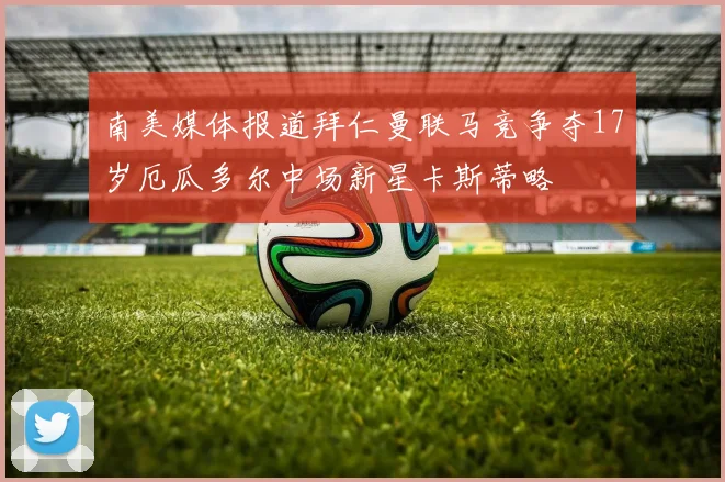南美媒体报道拜仁曼联马竞争夺17岁厄瓜多尔中场新星卡斯蒂略