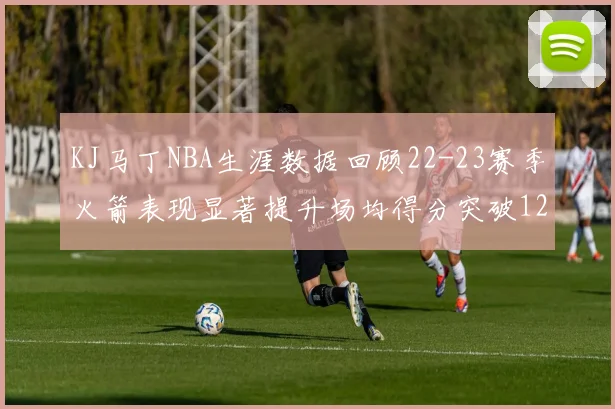 KJ马丁NBA生涯数据回顾22-23赛季火箭表现显著提升场均得分突破12分