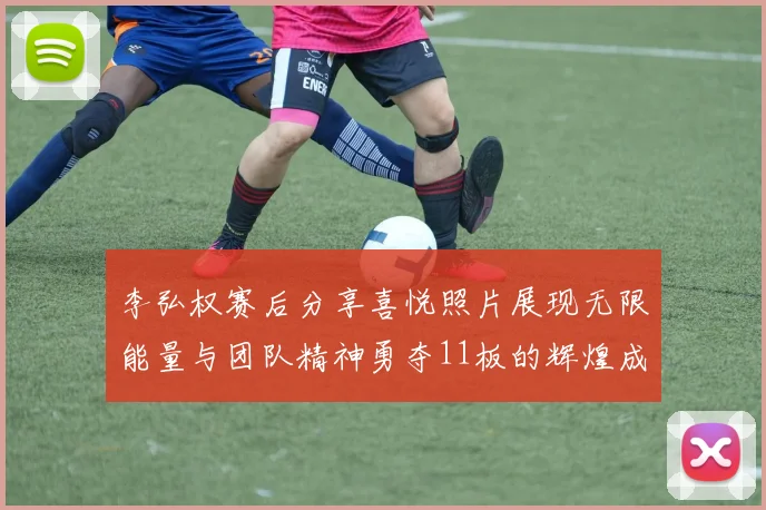 李弘权赛后分享喜悦照片展现无限能量与团队精神勇夺11板的辉煌成就