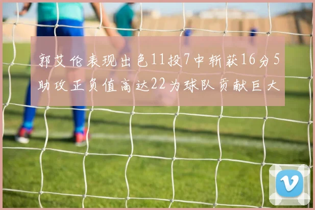 郭艾伦表现出色11投7中斩获16分5助攻正负值高达22为球队贡献巨大
