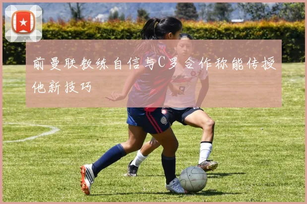 前曼联教练自信与C罗合作称能传授他新技巧