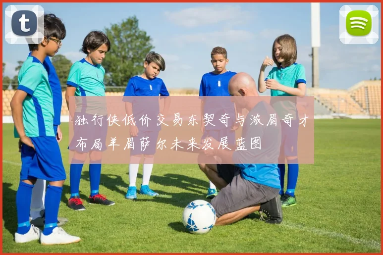 独行侠低价交易东契奇与浓眉奇才布局羊眉萨尔未来发展蓝图