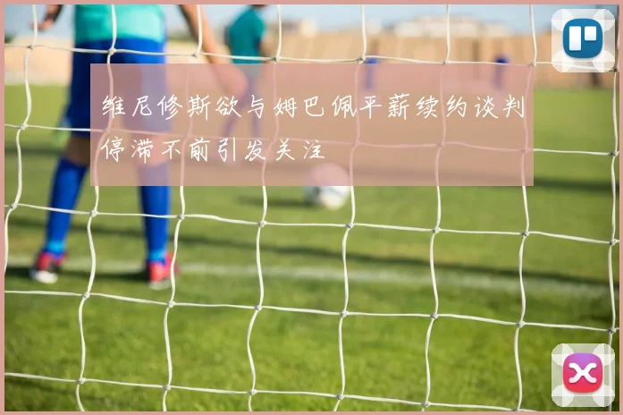 维尼修斯欲与姆巴佩平薪续约谈判停滞不前引发关注