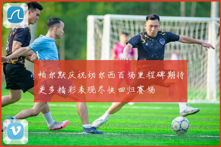 帕尔默庆祝切尔西百场里程碑期待更多精彩表现尽快回归赛场