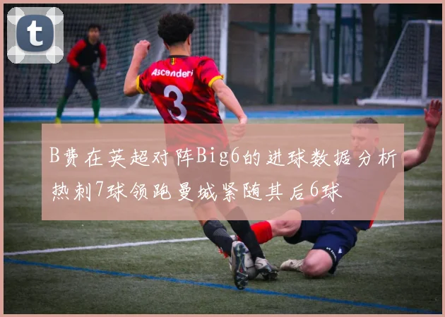 B费在英超对阵Big6的进球数据分析热刺7球领跑曼城紧随其后6球
