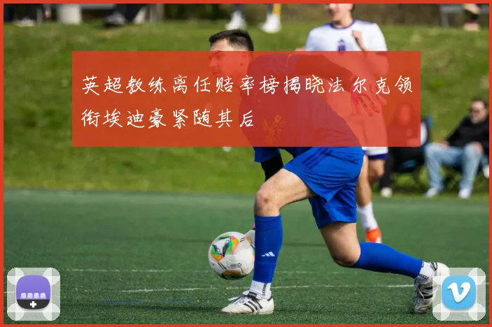 英超教练离任赔率榜揭晓法尔克领衔埃迪豪紧随其后