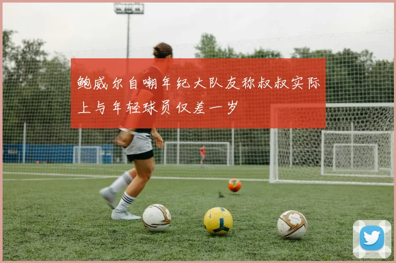 鲍威尔自嘲年纪大队友称叔叔实际上与年轻球员仅差一岁